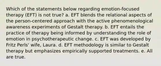 Which of the statements below regarding emotion-focused therapy (EFT) is not true? a. EFT blends the relational aspects of the person-centered approach with the active phenomenological awareness experiments of Gestalt therapy. b. EFT entails the practice of therapy being informed by understanding the role of emotion in psychotherapeutic change. c. EFT was developed by Fritz Perls' wife, Laura. d. EFT methodology is similar to Gestalt therapy but emphasizes empirically supported treatments. e. All are true.