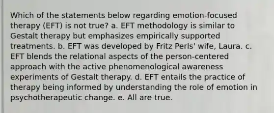 Which of the statements below regarding emotion-focused therapy (EFT) is not true? a. EFT methodology is similar to Gestalt therapy but emphasizes empirically supported treatments. b. EFT was developed by Fritz Perls' wife, Laura. c. EFT blends the relational aspects of the person-centered approach with the active phenomenological awareness experiments of Gestalt therapy. d. EFT entails the practice of therapy being informed by understanding the role of emotion in psychotherapeutic change. e. All are true.