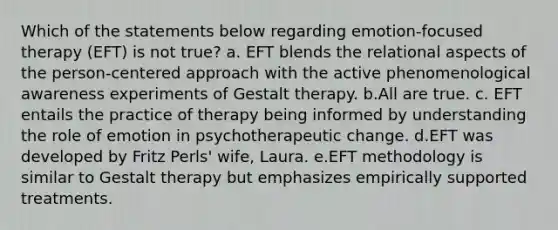 Which of the statements below regarding emotion-focused therapy (EFT) is not true? a. EFT blends the relational aspects of the person-centered approach with the active phenomenological awareness experiments of Gestalt therapy. b.All are true. c. EFT entails the practice of therapy being informed by understanding the role of emotion in psychotherapeutic change. d.EFT was developed by Fritz Perls' wife, Laura. e.EFT methodology is similar to Gestalt therapy but emphasizes empirically supported treatments.