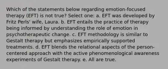 Which of the statements below regarding emotion-focused therapy (EFT) is not true? Select one: a. EFT was developed by Fritz Perls' wife, Laura. b. EFT entails the practice of therapy being informed by understanding the role of emotion in psychotherapeutic change. c. EFT methodology is similar to Gestalt therapy but emphasizes empirically supported treatments. d. EFT blends the relational aspects of the person-centered approach with the active phenomenological awareness experiments of Gestalt therapy. e. All are true.