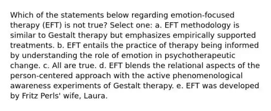 Which of the statements below regarding emotion-focused therapy (EFT) is not true? Select one: a. EFT methodology is similar to Gestalt therapy but emphasizes empirically supported treatments. b. EFT entails the practice of therapy being informed by understanding the role of emotion in psychotherapeutic change. c. All are true. d. EFT blends the relational aspects of the person-centered approach with the active phenomenological awareness experiments of Gestalt therapy. e. EFT was developed by Fritz Perls' wife, Laura.