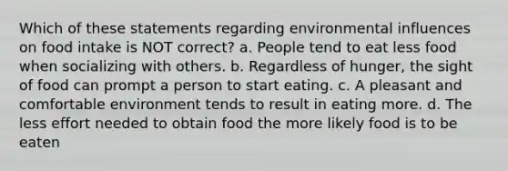 Which of these statements regarding environmental influences on food intake is NOT correct? a. People tend to eat less food when socializing with others. b. Regardless of hunger, the sight of food can prompt a person to start eating. c. A pleasant and comfortable environment tends to result in eating more. d. The less effort needed to obtain food the more likely food is to be eaten