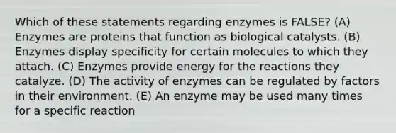 Which of these statements regarding enzymes is FALSE? (A) Enzymes are proteins that function as biological catalysts. (B) Enzymes display specificity for certain molecules to which they attach. (C) Enzymes provide energy for the reactions they catalyze. (D) The activity of enzymes can be regulated by factors in their environment. (E) An enzyme may be used many times for a specific reaction