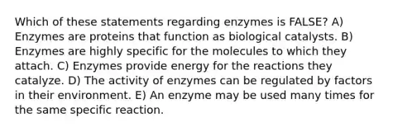 Which of these statements regarding enzymes is FALSE? A) Enzymes are proteins that function as biological catalysts. B) Enzymes are highly specific for the molecules to which they attach. C) Enzymes provide energy for the reactions they catalyze. D) The activity of enzymes can be regulated by factors in their environment. E) An enzyme may be used many times for the same specific reaction.