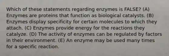 Which of these statements regarding enzymes is FALSE? (A) Enzymes are proteins that function as biological catalysts. (B) Enzymes display specificity for certain molecules to which they attach. (C) Enzymes provide energy for the reactions they catalyze. (D) The activity of enzymes can be regulated by factors in their environment. (E) An enzyme may be used many times for a specific reaction.