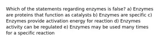 Which of the statements regarding enzymes is false? a) Enzymes are proteins that function as catalysts b) Enzymes are specific c) Enzymes provide activation energy for reaction d) Enzymes activity can be regulated e) Enzymes may be used many times for a specific reaction