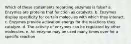 Which of these statements regarding enzymes is false? a. Enzymes are proteins that function as catalysts. b. Enzymes display specificity for certain molecules with which they interact. c. Enzymes provide activation energy for the reactions they catalyze. d. The activity of enzymes can be regulated by other molecules. e. An enzyme may be used many times over for a specific reaction