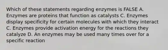 Which of these statements regarding enzymes is FALSE A. Enzymes are proteins that function as catalysts C. Enzymes display specificity for certain molecules with which they interact C. Enzymes provide <a href='https://www.questionai.com/knowledge/k5H2w3K7Uj-activation-energy' class='anchor-knowledge'>activation energy</a> for the reactions they catalyze D. An enzymes may be used many times over for a specific reaction