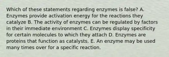 Which of these statements regarding enzymes is false? A. Enzymes provide activation energy for the reactions they catalyze B. The activity of enzymes can be regulated by factors in their immediate environment C. Enzymes display specificity for certain molecules to which they attach D. Enzymes are proteins that function as catalysts. E. An enzyme may be used many times over for a specific reaction.