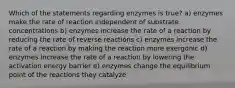 Which of the statements regarding enzymes is true? a) enzymes make the rate of reaction independent of substrate concentrations b) enzymes increase the rate of a reaction by reducing the rate of reverse reactions c) enzymes increase the rate of a reaction by making the reaction more exergonic d) enzymes increase the rate of a reaction by lowering the activation energy barrier e) enzymes change the equilibrium point of the reactions they catalyze