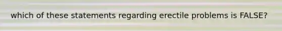 which of these statements regarding erectile problems is FALSE?