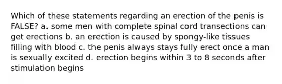 Which of these statements regarding an erection of the penis is FALSE? a. some men with complete spinal cord transections can get erections b. an erection is caused by spongy-like tissues filling with blood c. the penis always stays fully erect once a man is sexually excited d. erection begins within 3 to 8 seconds after stimulation begins