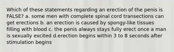 Which of these statements regarding an erection of the penis is FALSE? a. some men with complete spinal cord transections can get erections b. an erection is caused by spongy-like tissues filling with blood c. the penis always stays fully erect once a man is sexually excited d.erection begins within 3 to 8 seconds after stimulation begins