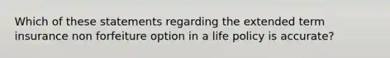 Which of these statements regarding the extended term insurance non forfeiture option in a life policy is accurate?