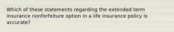 Which of these statements regarding the extended term insurance nonforfeiture option in a life insurance policy is accurate?