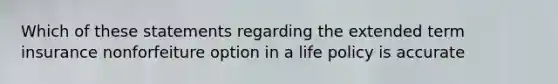 Which of these statements regarding the extended term insurance nonforfeiture option in a life policy is accurate