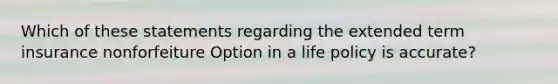 Which of these statements regarding the extended term insurance nonforfeiture Option in a life policy is accurate?