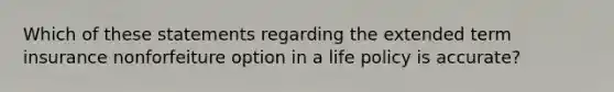 Which of these statements regarding the extended term insurance nonforfeiture option in a life policy is accurate?