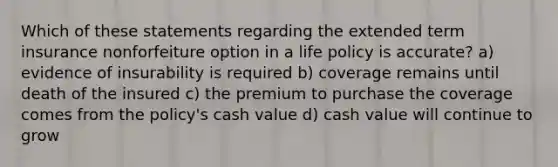 Which of these statements regarding the extended term insurance nonforfeiture option in a life policy is accurate? a) evidence of insurability is required b) coverage remains until death of the insured c) the premium to purchase the coverage comes from the policy's cash value d) cash value will continue to grow