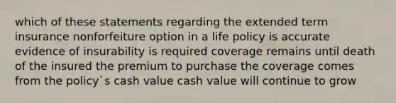 which of these statements regarding the extended term insurance nonforfeiture option in a life policy is accurate evidence of insurability is required coverage remains until death of the insured the premium to purchase the coverage comes from the policy`s cash value cash value will continue to grow