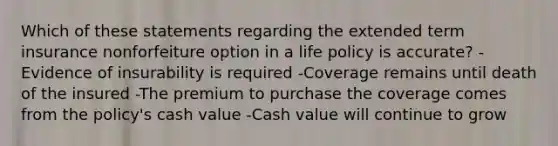 Which of these statements regarding the extended term insurance nonforfeiture option in a life policy is accurate? -Evidence of insurability is required -Coverage remains until death of the insured -The premium to purchase the coverage comes from the policy's cash value -Cash value will continue to grow