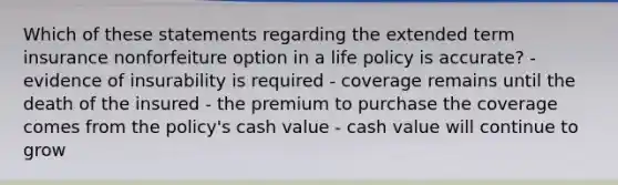 Which of these statements regarding the extended term insurance nonforfeiture option in a life policy is accurate? - evidence of insurability is required - coverage remains until the death of the insured - the premium to purchase the coverage comes from the policy's cash value - cash value will continue to grow