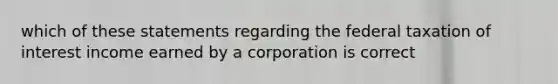 which of these statements regarding the federal taxation of interest income earned by a corporation is correct