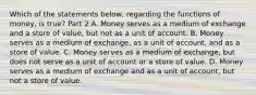 Which of the statements​ below, regarding the functions of​ money, is​ true? Part 2 A. Money serves as a medium of exchange and a store of​ value, but not as a unit of account. B. Money serves as a medium of​ exchange, as a unit of​ account, and as a store of value. C. Money serves as a medium of​ exchange, but does not serve as a unit of account or a store of value. D. Money serves as a medium of exchange and as a unit of​ account, but not a store of value.