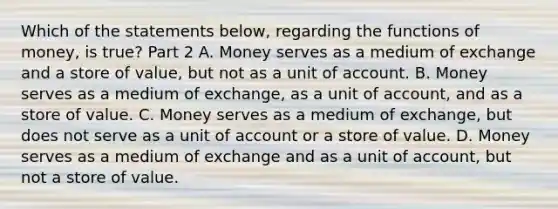 Which of the statements​ below, regarding the functions of​ money, is​ true? Part 2 A. Money serves as a medium of exchange and a store of​ value, but not as a unit of account. B. Money serves as a medium of​ exchange, as a unit of​ account, and as a store of value. C. Money serves as a medium of​ exchange, but does not serve as a unit of account or a store of value. D. Money serves as a medium of exchange and as a unit of​ account, but not a store of value.