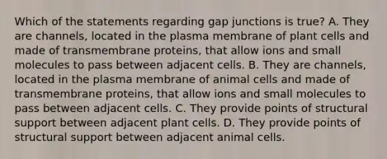 Which of the statements regarding gap junctions is true? A. They are channels, located in the plasma membrane of plant cells and made of transmembrane proteins, that allow ions and small molecules to pass between adjacent cells. B. They are channels, located in the plasma membrane of animal cells and made of transmembrane proteins, that allow ions and small molecules to pass between adjacent cells. C. They provide points of structural support between adjacent plant cells. D. They provide points of structural support between adjacent animal cells.