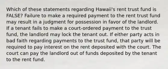 Which of these statements regarding Hawaii's rent trust fund is FALSE? Failure to make a required payment to the rent trust fund may result in a judgment for possession in favor of the landlord. If a tenant fails to make a court-ordered payment to the trust fund, the landlord may lock the tenant out. If either party acts in bad faith regarding payments to the trust fund, that party will be required to pay interest on the rent deposited with the court. The court can pay the landlord out of funds deposited by the tenant to the rent fund.