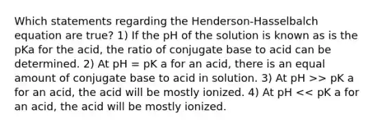 Which statements regarding the Henderson-Hasselbalch equation are true? 1) If the pH of the solution is known as is the pKa for the acid, the ratio of conjugate base to acid can be determined. 2) At pH = pK a for an acid, there is an equal amount of conjugate base to acid in solution. 3) At pH >> pK a for an acid, the acid will be mostly ionized. 4) At pH << pK a for an acid, the acid will be mostly ionized.