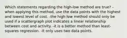 Which statements regarding the high-low method are true? -when applying this method, use the data points with the highest and lowest level of cost. -the high-low method should only be used if a scattergraph plot indicates a linear relationship between cost and activity. -it is a better method than least-squares regression. -it only uses two data points.