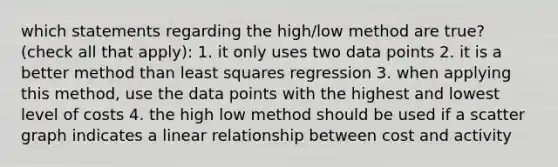 which statements regarding the high/low method are true? (check all that apply): 1. it only uses two data points 2. it is a better method than least squares regression 3. when applying this method, use the data points with the highest and lowest level of costs 4. the high low method should be used if a scatter graph indicates a linear relationship between cost and activity