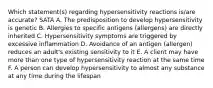 Which statement(s) regarding hypersensitivity reactions is/are accurate? SATA A. The predisposition to develop hypersensitivity is genetic B. Allergies to specific antigens (allergens) are directly inherited C. Hypersensitivity symptoms are triggered by excessive inflammation D. Avoidance of an antigen (allergen) reduces an adult's existing sensitivity to it E. A client may have more than one type of hypersensitivity reaction at the same time F. A person can develop hypersensitivity to almost any substance at any time during the lifespan