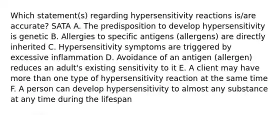 Which statement(s) regarding hypersensitivity reactions is/are accurate? SATA A. The predisposition to develop hypersensitivity is genetic B. Allergies to specific antigens (allergens) are directly inherited C. Hypersensitivity symptoms are triggered by excessive inflammation D. Avoidance of an antigen (allergen) reduces an adult's existing sensitivity to it E. A client may have more than one type of hypersensitivity reaction at the same time F. A person can develop hypersensitivity to almost any substance at any time during the lifespan