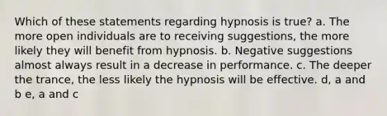 Which of these statements regarding hypnosis is true? a. The more open individuals are to receiving suggestions, the more likely they will benefit from hypnosis. b. Negative suggestions almost always result in a decrease in performance. c. The deeper the trance, the less likely the hypnosis will be effective. d, a and b e, a and c