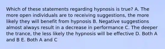 Which of these statements regarding hypnosis is true? A. The more open individuals are to receiving suggestions, the more likely they will benefit from hypnosis B. Negative suggestions almost always result in a decrease in performance C. The deeper the trance, the less likely the hypnosis will be effective D. Both A and B E. Both A and C