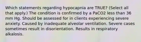 Which statements regarding hypocapnia are TRUE? (Select all that apply.) The condition is confirmed by a PaCO2 less than 36 mm Hg. Should be assessed for in clients experiencing severe anxiety. Caused by inadequate alveolar ventilation. Severe cases sometimes result in disorientation. Results in respiratory alkalosis.