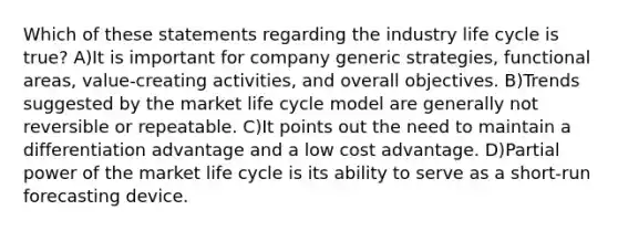 Which of these statements regarding the industry life cycle is true? A)It is important for company generic strategies, functional areas, value-creating activities, and overall objectives. B)Trends suggested by the market life cycle model are generally not reversible or repeatable. C)It points out the need to maintain a differentiation advantage and a low cost advantage. D)Partial power of the market life cycle is its ability to serve as a short-run forecasting device.