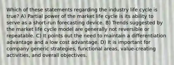 Which of these statements regarding the industry life cycle is true? A) Partial power of the market life cycle is its ability to serve as a short-run forecasting device. B) Trends suggested by the market life cycle model are generally not reversible or repeatable. C) It points out the need to maintain a differentiation advantage and a low cost advantage. D) It is important for company generic strategies, functional areas, value-creating activities, and overall objectives.