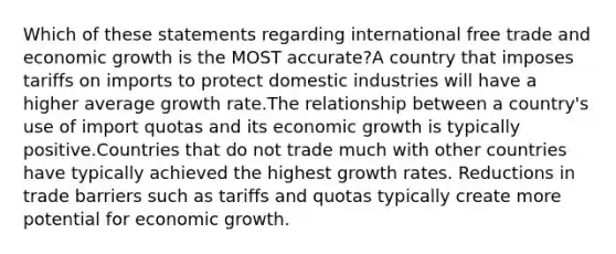 Which of these statements regarding international free trade and <a href='https://www.questionai.com/knowledge/koAwaBHejo-economic-growth' class='anchor-knowledge'>economic growth</a> is the MOST accurate?A country that imposes tariffs on imports to protect domestic industries will have a higher average <a href='https://www.questionai.com/knowledge/kNnhZBQUgC-growth-rate' class='anchor-knowledge'>growth rate</a>.The relationship between a country's use of import quotas and its economic growth is typically positive.Countries that do not trade much with other countries have typically achieved the highest growth rates. Reductions in trade barriers such as tariffs and quotas typically create more potential for economic growth.