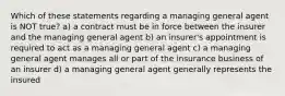 Which of these statements regarding a managing general agent is NOT true? a) a contract must be in force between the insurer and the managing general agent b) an insurer's appointment is required to act as a managing general agent c) a managing general agent manages all or part of the insurance business of an insurer d) a managing general agent generally represents the insured