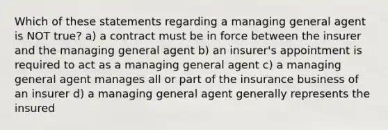 Which of these statements regarding a managing general agent is NOT true? a) a contract must be in force between the insurer and the managing general agent b) an insurer's appointment is required to act as a managing general agent c) a managing general agent manages all or part of the insurance business of an insurer d) a managing general agent generally represents the insured