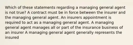 Which of these statements regarding a managing general agent is not true? A contract must be in force between the insurer and the managing general agent. An insurers appointment is required to act as a managing general agent. A managing general agent manages all or part of the insurance business of an insurer A managing general agent generally represents the insured