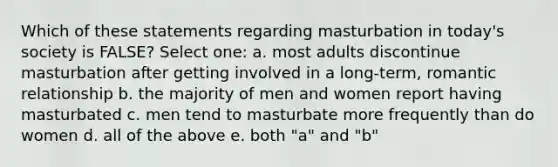 Which of these statements regarding masturbation in today's society is FALSE? Select one: a. most adults discontinue masturbation after getting involved in a long-term, romantic relationship b. the majority of men and women report having masturbated c. men tend to masturbate more frequently than do women d. all of the above e. both "a" and "b"