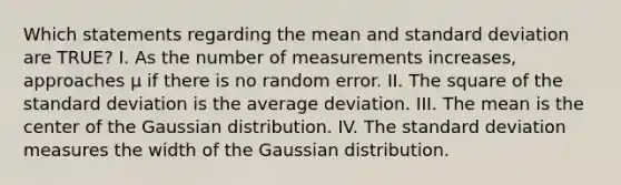 Which statements regarding the mean and standard deviation are TRUE? I. As the number of measurements increases, approaches μ if there is no random error. II. The square of the standard deviation is the average deviation. III. The mean is the center of the Gaussian distribution. IV. The standard deviation measures the width of the Gaussian distribution.