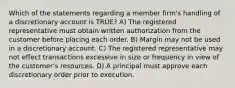 Which of the statements regarding a member firm's handling of a discretionary account is TRUE? A) The registered representative must obtain written authorization from the customer before placing each order. B) Margin may not be used in a discretionary account. C) The registered representative may not effect transactions excessive in size or frequency in view of the customer's resources. D) A principal must approve each discretionary order prior to execution.