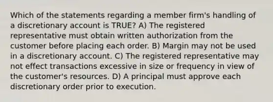 Which of the statements regarding a member firm's handling of a discretionary account is TRUE? A) The registered representative must obtain written authorization from the customer before placing each order. B) Margin may not be used in a discretionary account. C) The registered representative may not effect transactions excessive in size or frequency in view of the customer's resources. D) A principal must approve each discretionary order prior to execution.