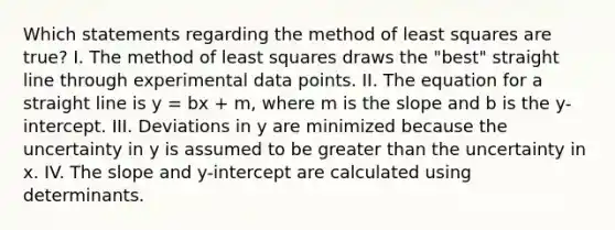 Which statements regarding the method of least squares are true? I. The method of least squares draws the "best" straight line through experimental data points. II. The equation for a straight line is y = bx + m, where m is the slope and b is the y-intercept. III. Deviations in y are minimized because the uncertainty in y is assumed to be greater than the uncertainty in x. IV. The slope and y-intercept are calculated using determinants.